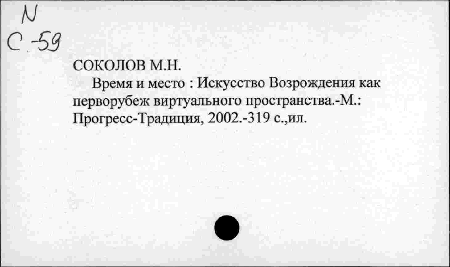 ﻿и
С -53
соколов м.н.
Время и место : Искусство Возрождения как перворубеж виртуального пространства.-М.: Прогресс-Традиция, 2002.-319 с.,ил.